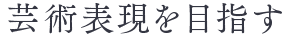 芸術表現を目指す